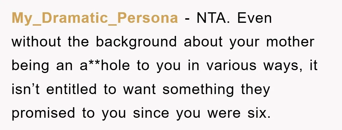 My_Dramatic_Persona − NTA. Even without the background about your mother being an a**hole to you in various ways, it isn’t entitled to want something they promised to you since you...