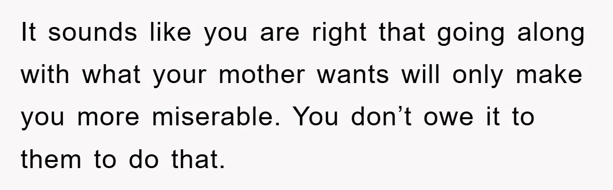 It sounds like you are right that going along with what your mother wants will only make you more miserable. You don’t owe it to them to do that.