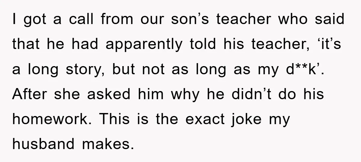 I got a call from our son’s teacher who said that he had apparently told his teacher, ‘it’s a long story, but not as long as my d**k’. After she...