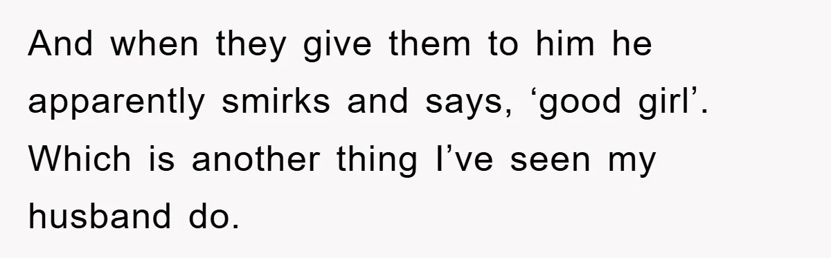 And when they give them to him he apparently smirks and says, ‘good girl’. Which is another thing I’ve seen my husband do.