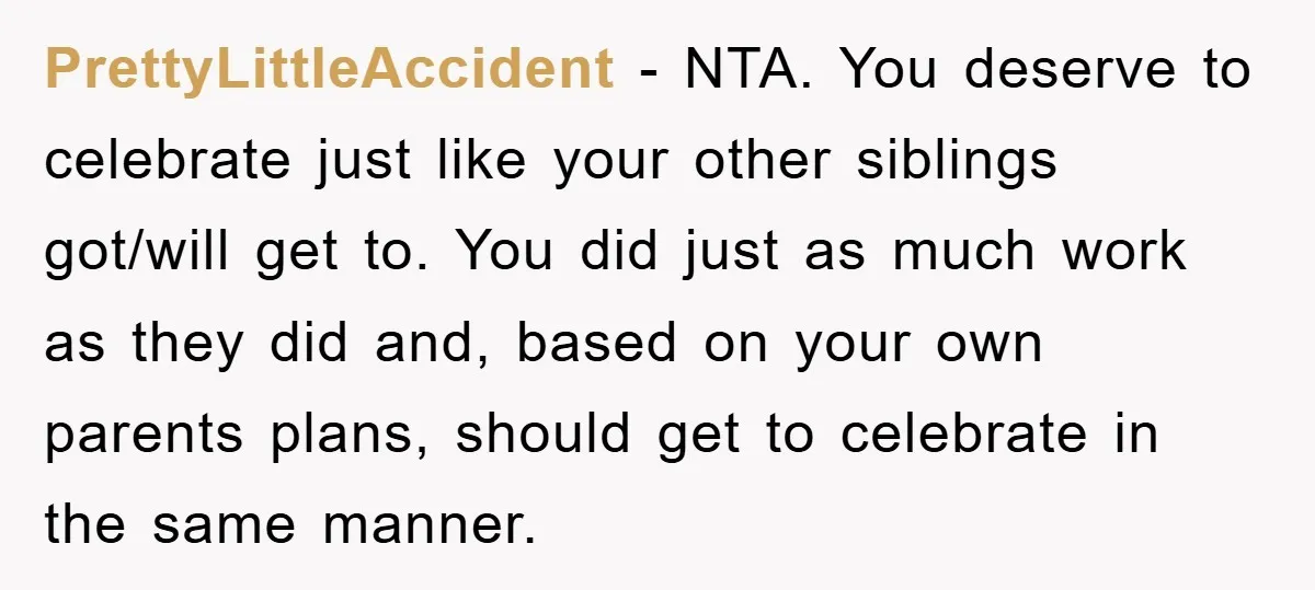 PrettyLittleAccident − NTA. You deserve to celebrate just like your other siblings got/will get to. You did just as much work as they did and, based on your own parents...