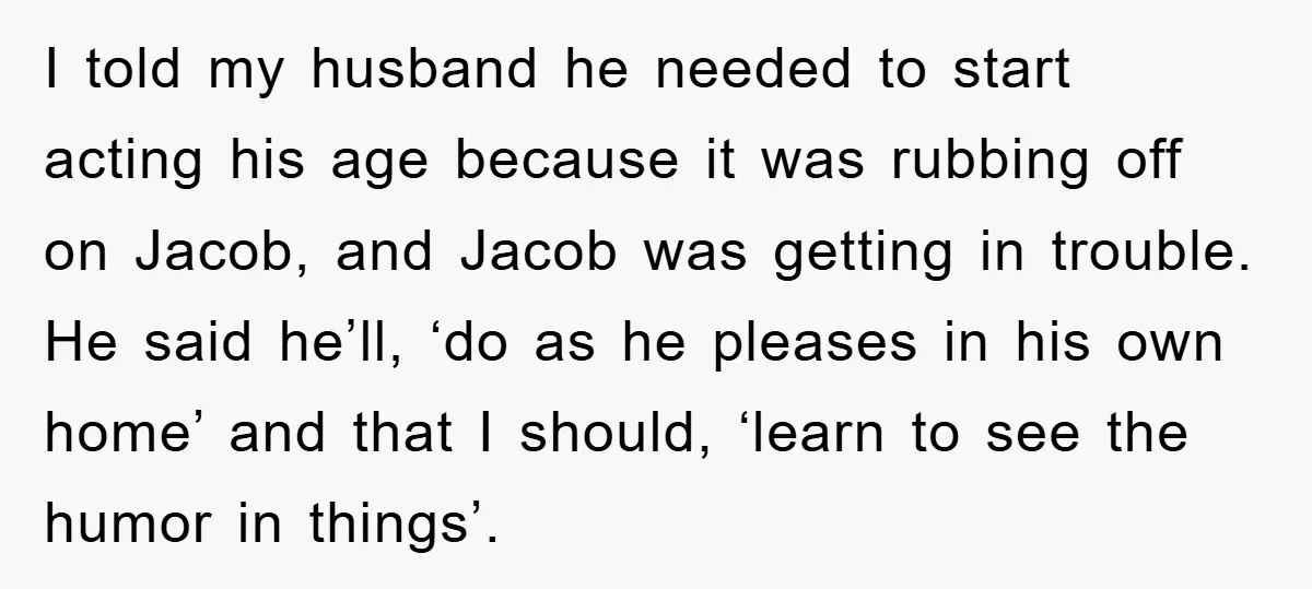 I told my husband he needed to start acting his age because it was rubbing off on Jacob, and Jacob was getting in trouble. He said he’ll, ‘do as he...