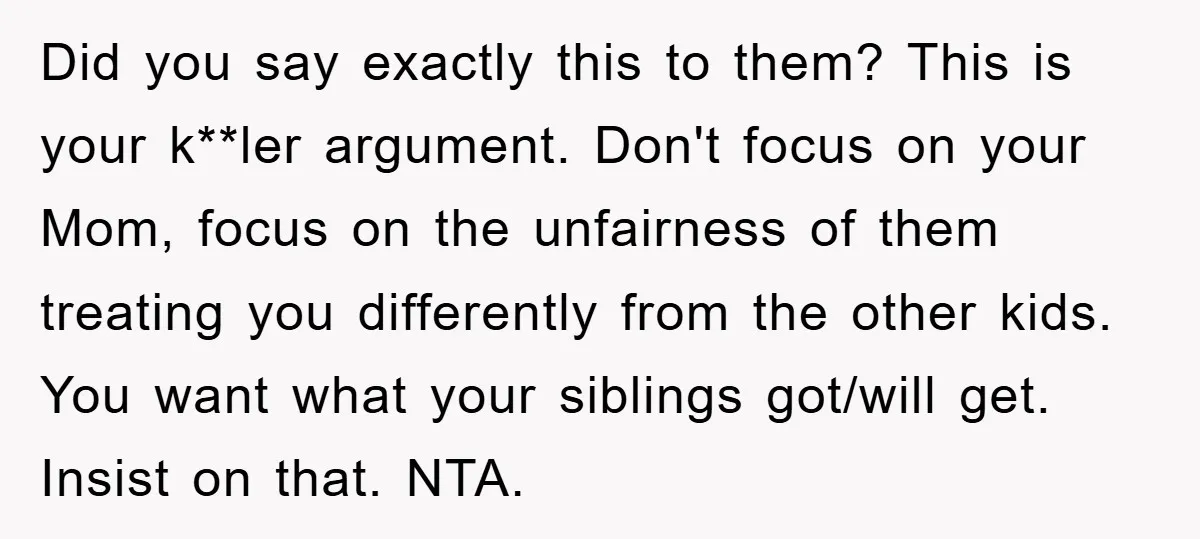 Did you say exactly this to them? This is your k**ler argument. Don't focus on your Mom, focus on the unfairness of them treating you differently from the other kids....