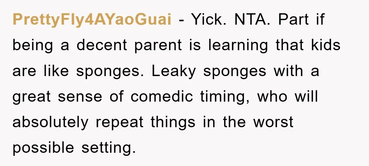 PrettyFly4AYaoGuai − Yick. NTA. Part if being a decent parent is learning that kids are like sponges. Leaky sponges with a great sense of comedic timing, who will absolutely repeat...