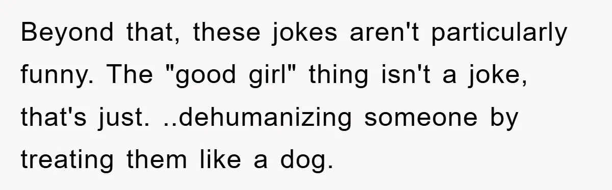 Beyond that, these jokes aren't particularly funny. The "good girl" thing isn't a joke, that's just. ..dehumanizing someone by treating them like a dog.