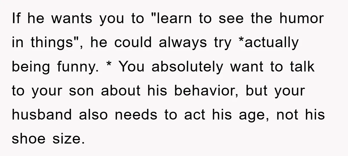 If he wants you to "learn to see the humor in things", he could always try *actually being funny. * You absolutely want to talk to your son about his...