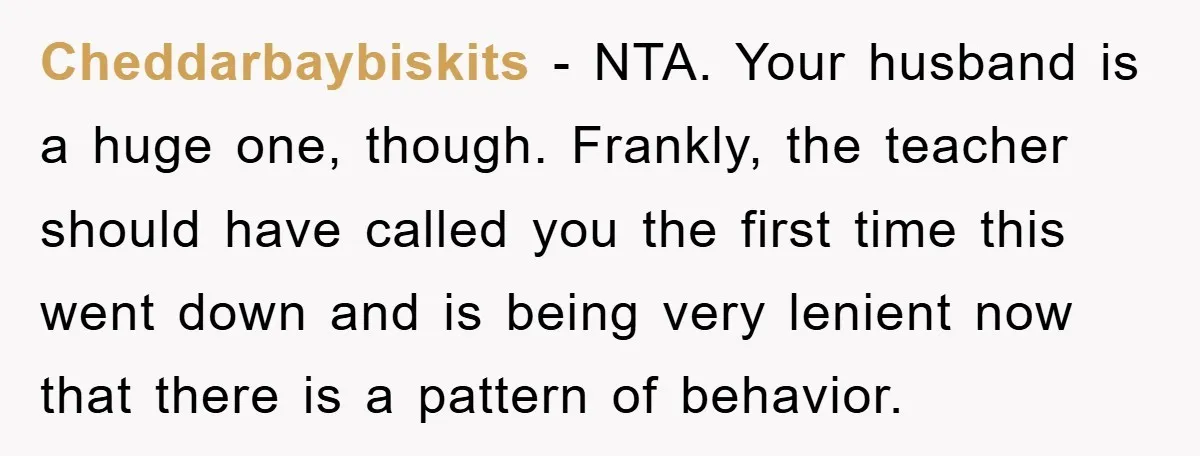 Cheddarbaybiskits − NTA. Your husband is a huge one, though. Frankly, the teacher should have called you the first time this went down and is being very lenient now that...