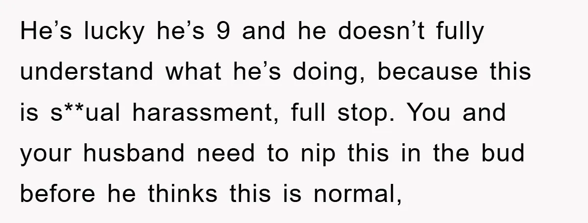 He’s lucky he’s 9 and he doesn’t fully understand what he’s doing, because this is s**ual harassment, full stop. You and your husband need to nip this in the bud...