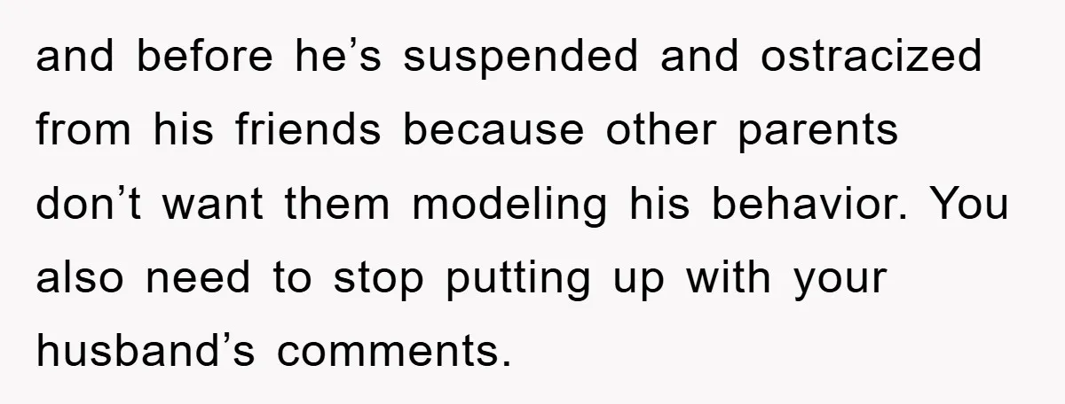 and before he’s suspended and ostracized from his friends because other parents don’t want them modeling his behavior. You also need to stop putting up with your husband’s comments.