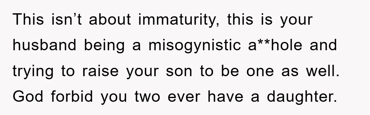 This isn’t about immaturity, this is your husband being a misogynistic a**hole and trying to raise your son to be one as well. God forbid you two ever have a...