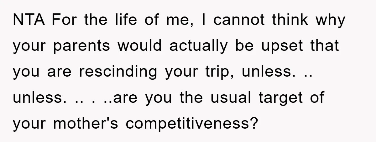 NTA For the life of me, I cannot think why your parents would actually be upset that you are rescinding your trip, unless. .. unless. .. . ..are you the...