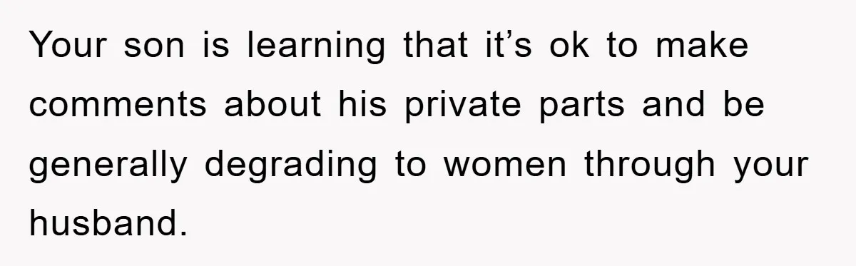 Your son is learning that it’s ok to make comments about his private parts and be generally degrading to women through your husband.