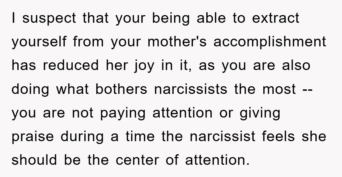 I suspect that your being able to extract yourself from your mother's accomplishment has reduced her joy in it, as you are also doing what bothers narcissists the most --...