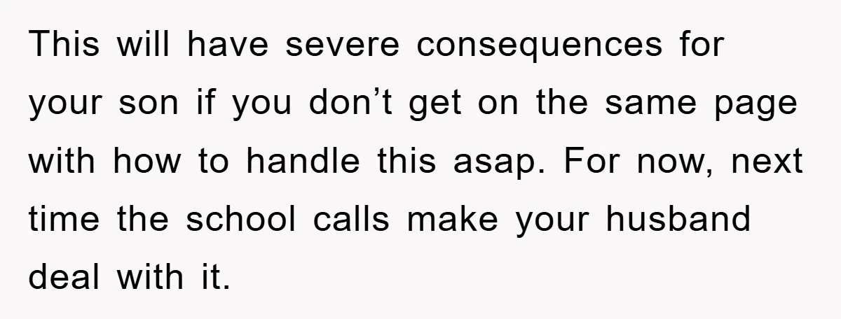 This will have severe consequences for your son if you don’t get on the same page with how to handle this asap. For now, next time the school calls make...