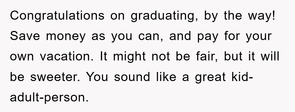 Congratulations on graduating, by the way! Save money as you can, and pay for your own vacation. It might not be fair, but it will be sweeter. You sound like...