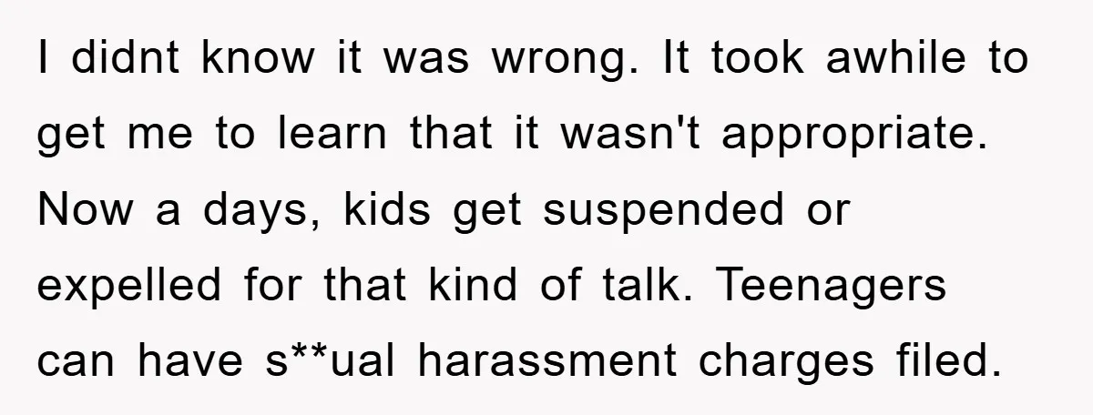 I didnt know it was wrong. It took awhile to get me to learn that it wasn't appropriate. Now a days, kids get suspended or expelled for that kind of...