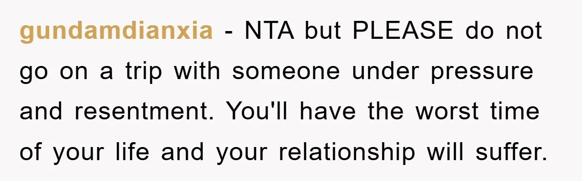 gundamdianxia − NTA but PLEASE do not go on a trip with someone under pressure and resentment. You'll have the worst time of your life and your relationship will suffer.