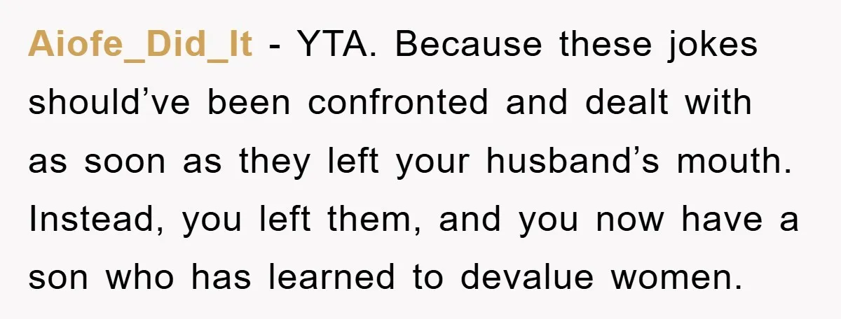 Aiofe_Did_It − YTA. Because these jokes should’ve been confronted and dealt with as soon as they left your husband’s mouth. Instead, you left them, and you now have a son...