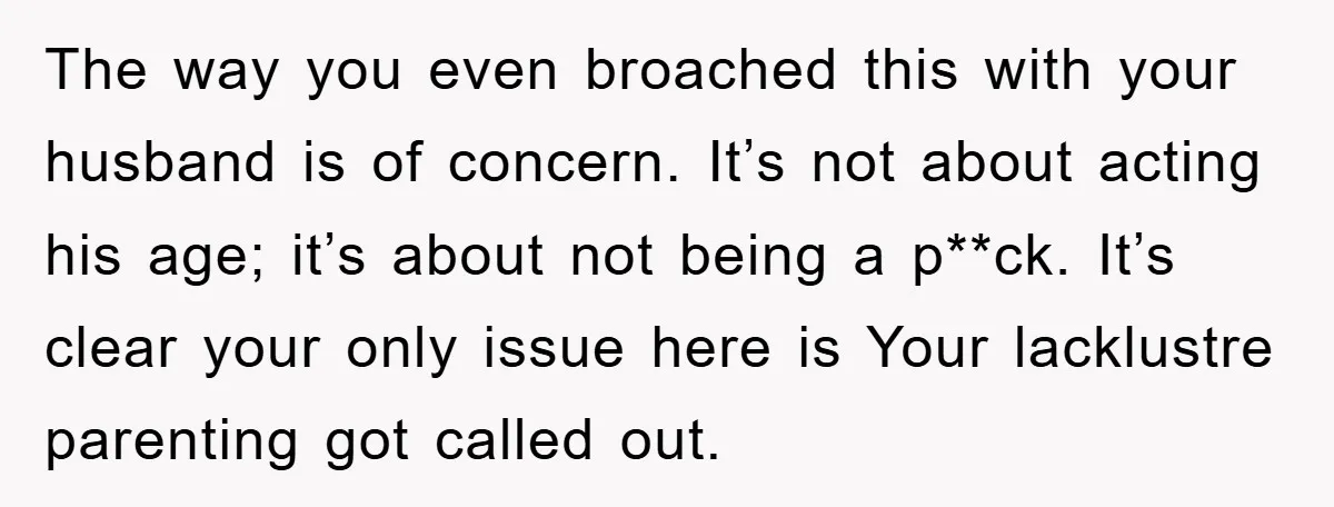 The way you even broached this with your husband is of concern. It’s not about acting his age; it’s about not being a p**ck. It’s clear your only issue here...