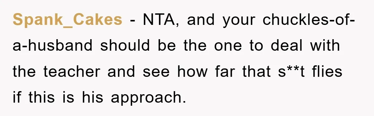 Spank_Cakes − NTA, and your chuckles-of-a-husband should be the one to deal with the teacher and see how far that s**t flies if this is his approach.