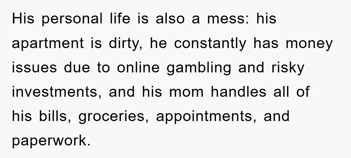 His personal life is also a mess: his apartment is dirty, he constantly has money issues due to online gambling and risky investments, and his mom handles all of his...