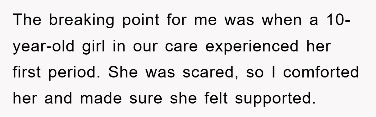 The breaking point for me was when a 10-year-old girl in our care experienced her first period. She was scared, so I comforted her and made sure she felt supported.
