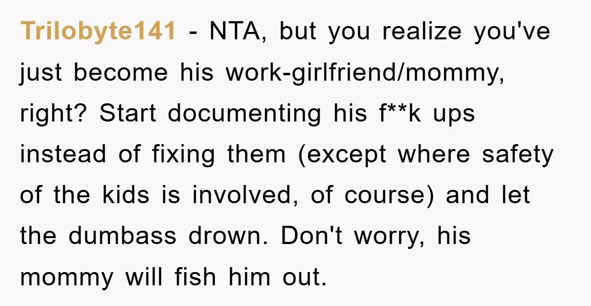 Trilobyte141 − NTA, but you realize you've just become his work-girlfriend/mommy, right? Start documenting his f**k ups instead of fixing them (except where safety of the kids is involved, of...