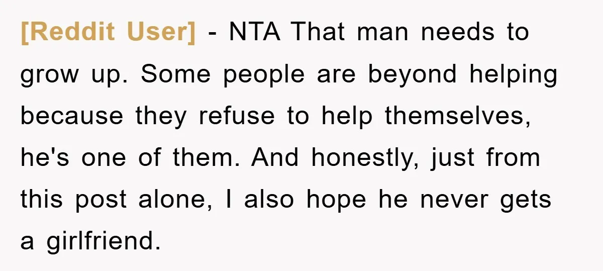 [Reddit User] − NTA That man needs to grow up. Some people are beyond helping because they refuse to help themselves, he's one of them. And honestly, just from this...