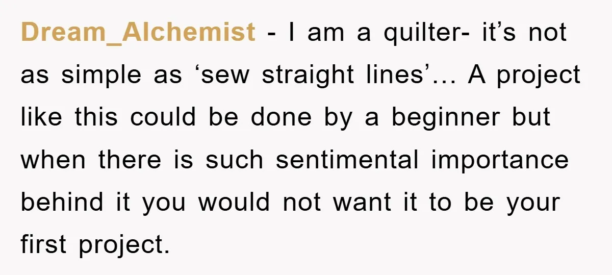 Dream_Alchemist - I am a quilter- it’s not as simple as ‘sew straight lines’… A project like this could be done by a beginner but when there is such sentimental...