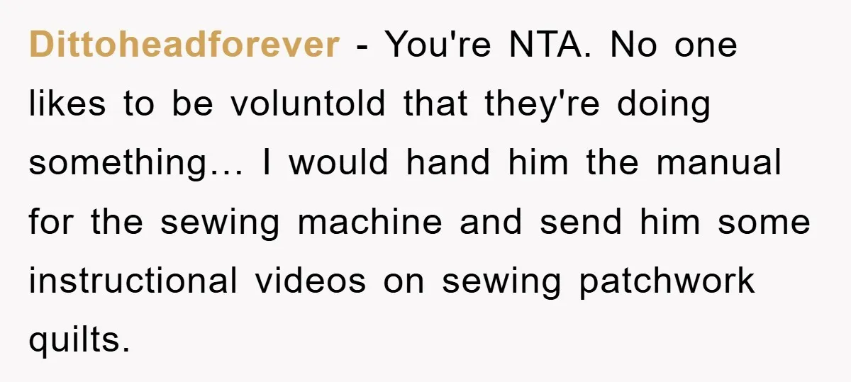 Dittoheadforever - You're NTA. No one likes to be voluntold that they're doing something… I would hand him the manual for the sewing machine and send him some instructional videos...