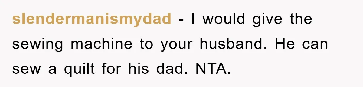 slendermanismydad - I would give the sewing machine to your husband. He can sew a quilt for his dad. NTA.