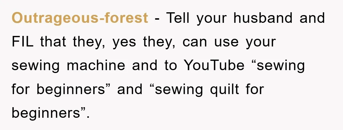 Outrageous-forest - Tell your husband and FIL that they, yes they, can use your sewing machine and to YouTube “sewing for beginners” and “sewing quilt for beginners”.