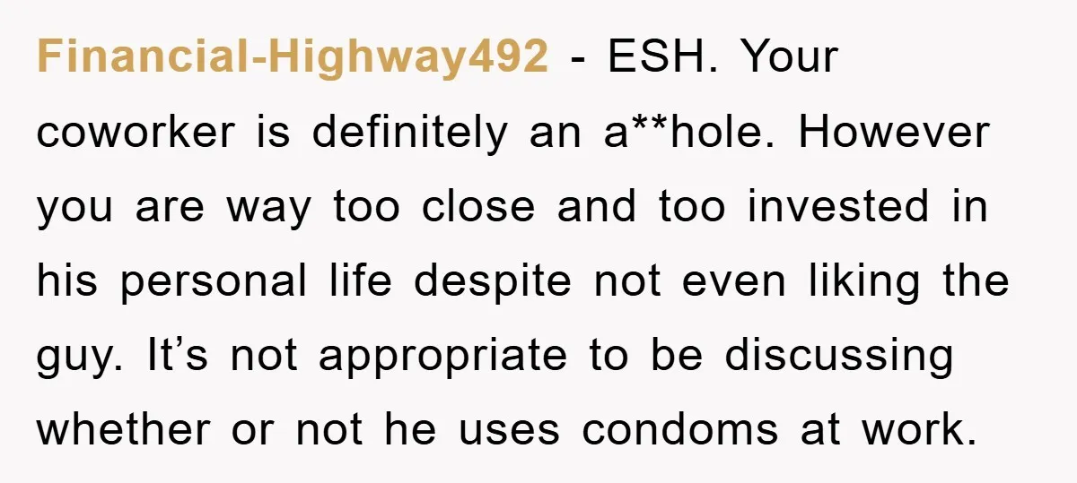 Financial-Highway492 − ESH. Your coworker is definitely an a**hole. However you are way too close and too invested in his personal life despite not even liking the guy. It’s not...