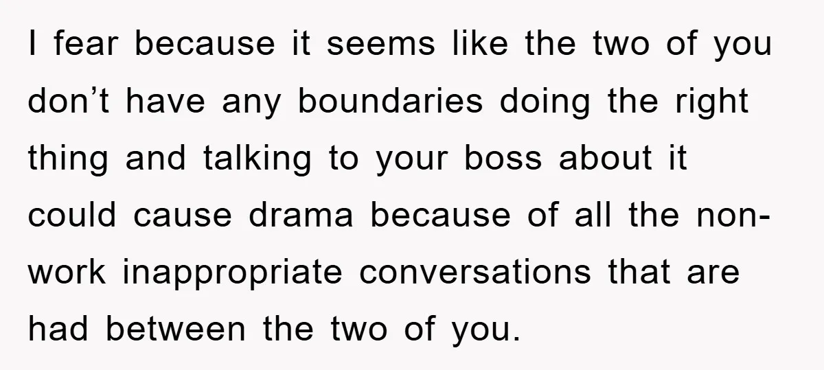 I fear because it seems like the two of you don’t have any boundaries doing the right thing and talking to your boss about it could cause drama because of...