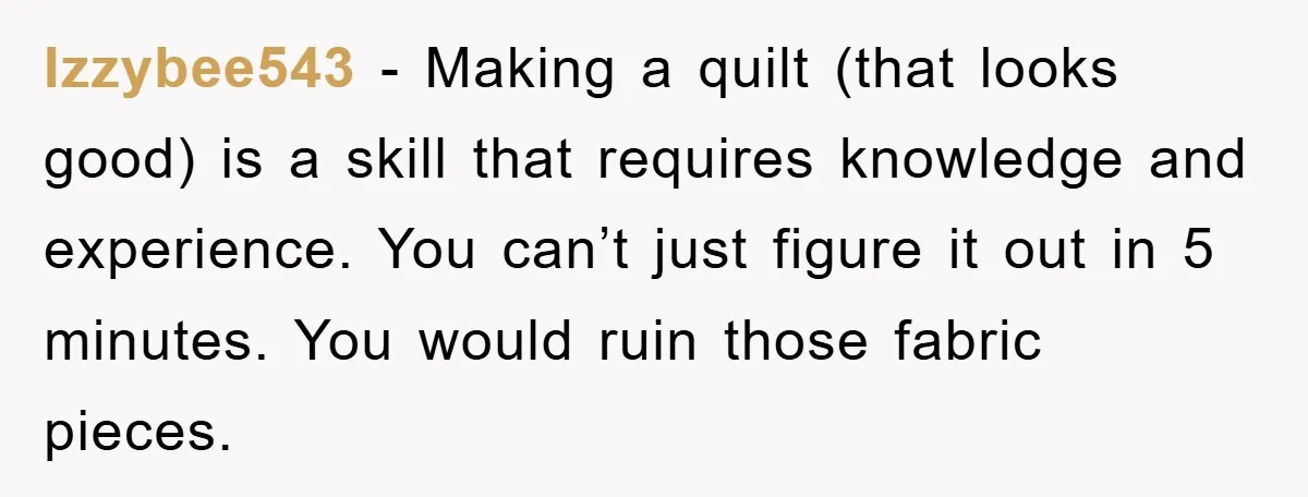 Izzybee543 - Making a quilt (that looks good) is a skill that requires knowledge and experience. You can’t just figure it out in 5 minutes. You would ruin those fabric...