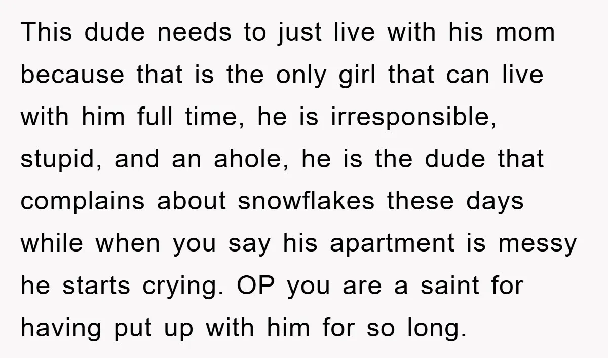 This dude needs to just live with his mom because that is the only girl that can live with him full time, he is irresponsible, stupid, and an ahole, he...