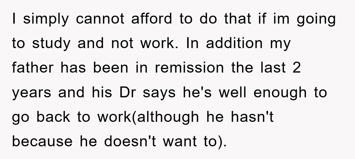 I simply cannot afford to do that if im going to study and not work. In addition my father has been in remission the last 2 years and his Dr...