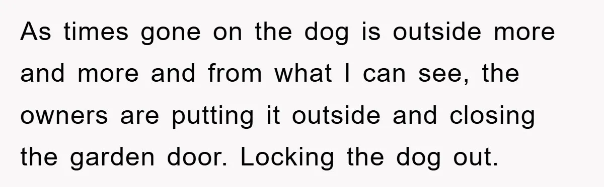 As times gone on the dog is outside more and more and from what I can see, the owners are putting it outside and closing the garden door. Locking the...