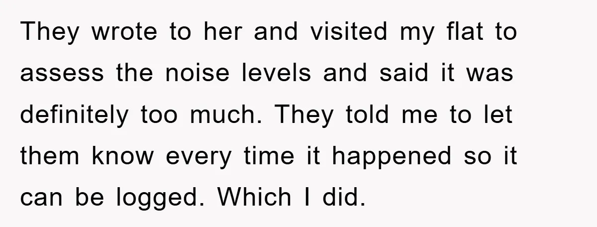 They wrote to her and visited my flat to assess the noise levels and said it was definitely too much. They told me to let them know every time it...