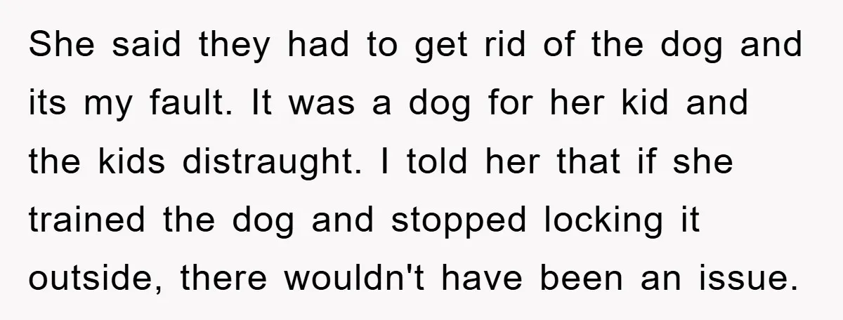 She said they had to get rid of the dog and its my fault. It was a dog for her kid and the kids distraught. I told her that if...