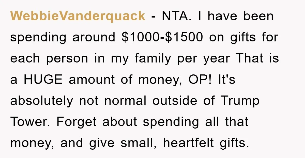 WebbieVanderquack − NTA. I have been spending around $1000-$1500 on gifts for each person in my family per year That is a HUGE amount of money, OP! It's absolutely not...