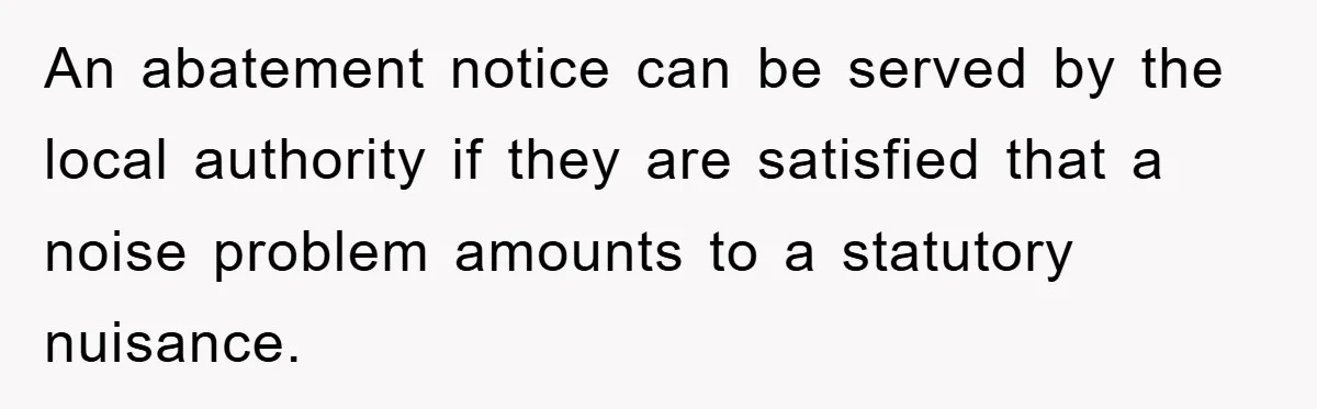 An abatement notice can be served by the local authority if they are satisfied that a noise problem amounts to a statutory nuisance.