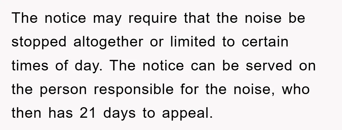The notice may require that the noise be stopped altogether or limited to certain times of day. The notice can be served on the person responsible for the noise, who...