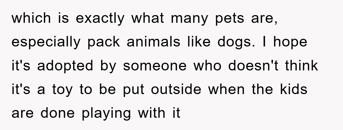which is exactly what many pets are, especially pack animals like dogs. I hope it's adopted by someone who doesn't think it's a toy to be put outside when the...