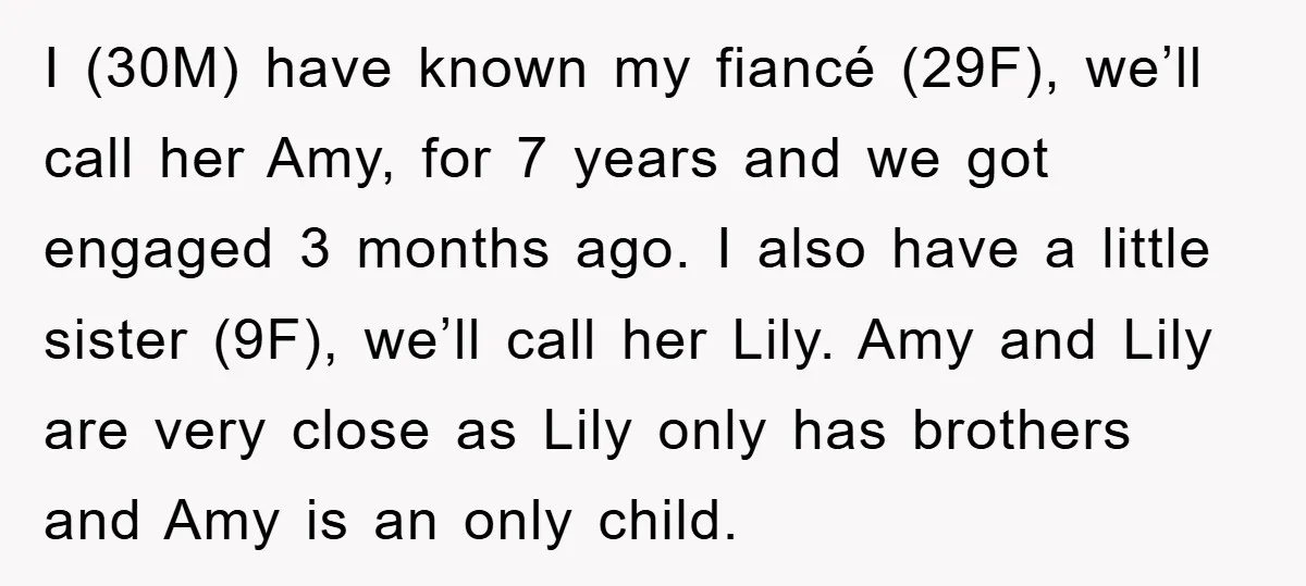 I (30M) have known my fiancé (29F), we’ll call her Amy, for 7 years and we got engaged 3 months ago. I also have a little sister (9F), we’ll call...