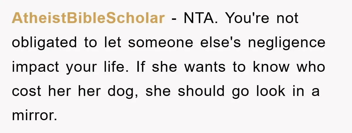 AtheistBibleScholar − NTA. You're not obligated to let someone else's negligence impact your life. If she wants to know who cost her her dog, she should go look in a...