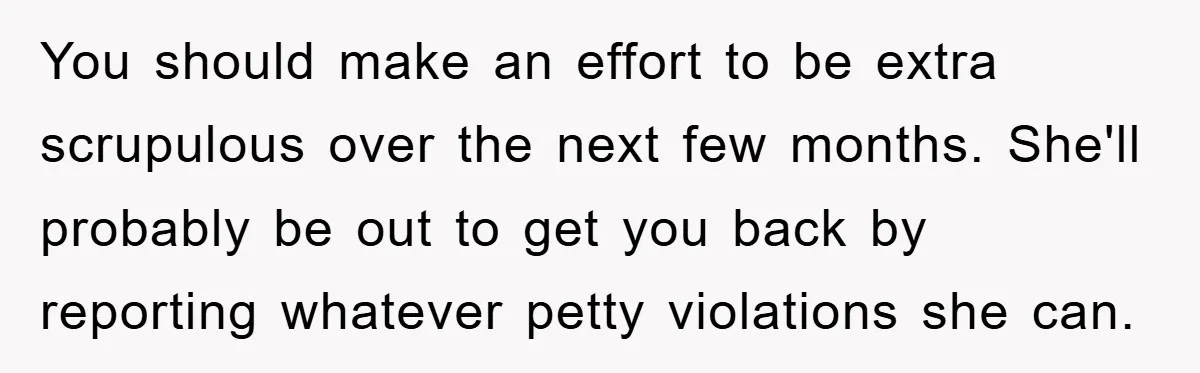 You should make an effort to be extra scrupulous over the next few months. She'll probably be out to get you back by reporting whatever petty violations she can.