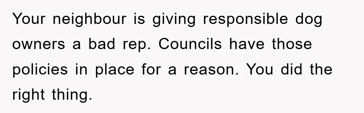 Your neighbour is giving responsible dog owners a bad rep. Councils have those policies in place for a reason. You did the right thing.