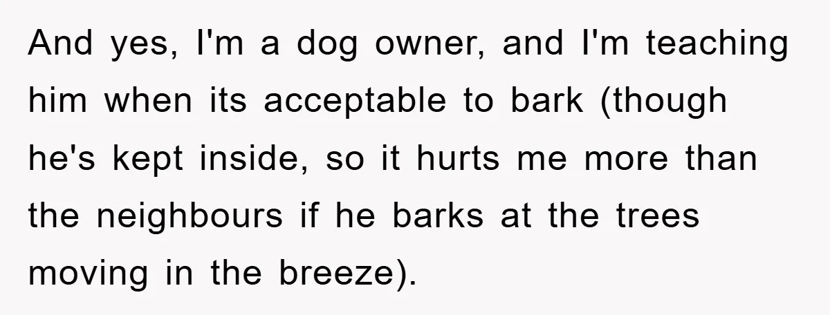 And yes, I'm a dog owner, and I'm teaching him when its acceptable to bark (though he's kept inside, so it hurts me more than the neighbours if he barks...