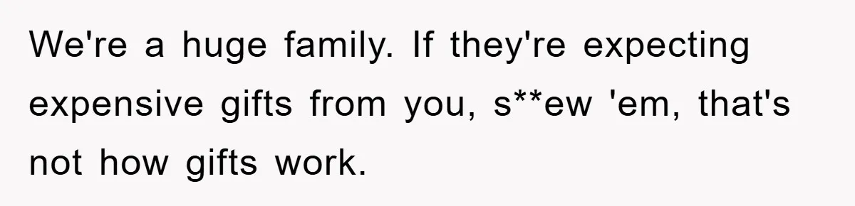 We're a huge family. If they're expecting expensive gifts from you, s**ew 'em, that's not how gifts work.